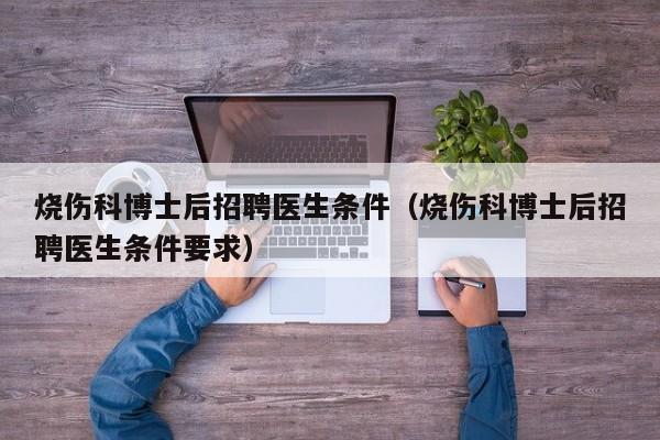 烧伤科博士后招聘医生条件（烧伤科博士后招聘医生条件要求）-第1张图片-博士人才招聘网