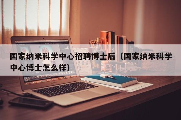 国家纳米科学中心招聘博士后（国家纳米科学中心博士怎么样）-第1张图片-博士人才招聘网