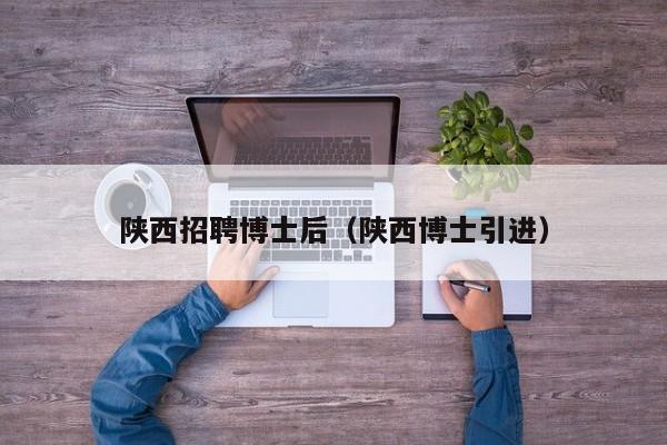 陕西招聘博士后（陕西博士引进）-第1张图片-博士人才招聘网