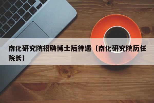 南化研究院招聘博士后待遇（南化研究院历任院长）-第1张图片-博士人才招聘网