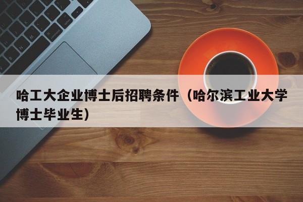 哈工大企业博士后招聘条件（哈尔滨工业大学博士毕业生）-第1张图片-博士人才招聘网