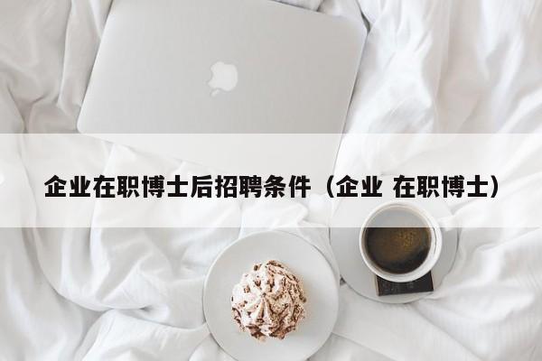 企业在职博士后招聘条件（企业 在职博士）-第1张图片-博士人才招聘网