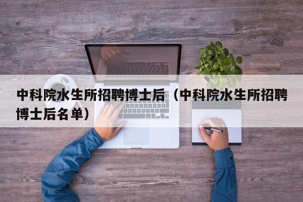 中科院水生所招聘博士后（中科院水生所招聘博士后名单）-第1张图片-博士人才招聘网