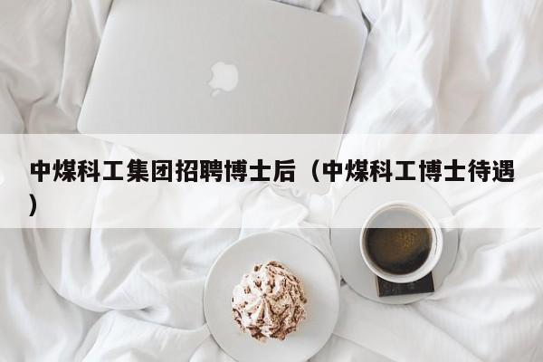 中煤科工集团招聘博士后（中煤科工博士待遇）-第1张图片-博士人才招聘网