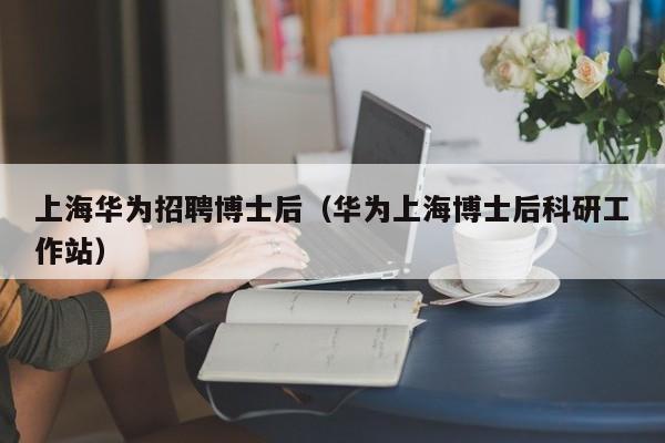 上海华为招聘博士后（华为上海博士后科研工作站）-第1张图片-博士人才招聘网