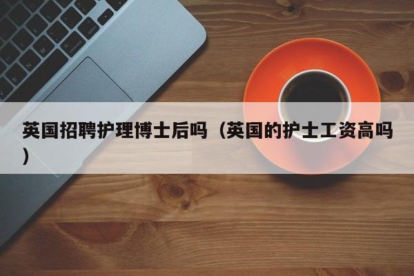英国招聘护理博士后吗（英国的护士工资高吗）-第1张图片-博士人才招聘网