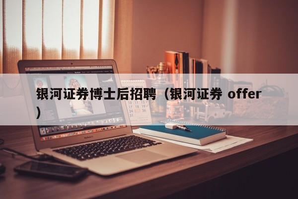 银河证券博士后招聘（银河证券 offer）-第1张图片-博士人才招聘网