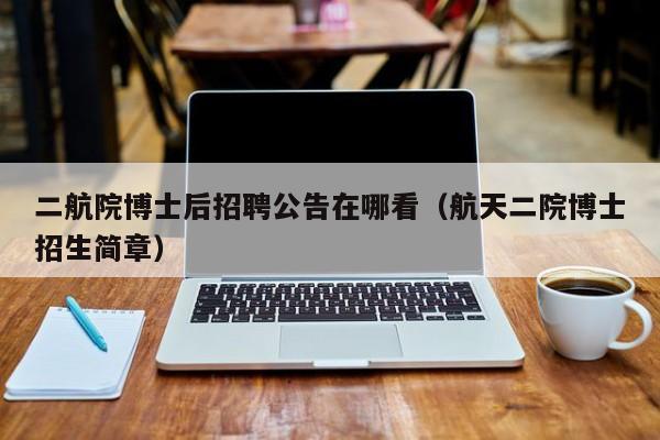 二航院博士后招聘公告在哪看（航天二院博士招生简章）-第1张图片-博士人才招聘网