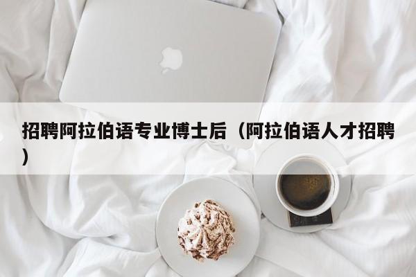 招聘阿拉伯语专业博士后（阿拉伯语人才招聘）-第1张图片-博士人才招聘网