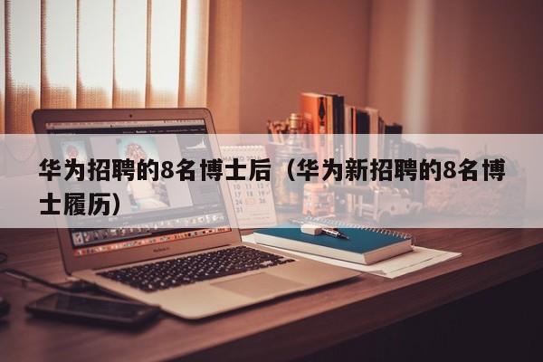 华为招聘的8名博士后（华为新招聘的8名博士履历）-第1张图片-博士人才招聘网