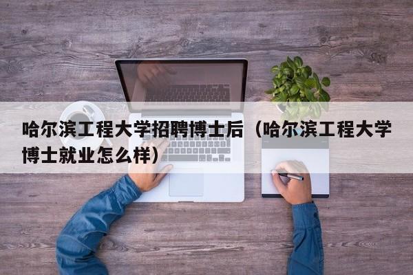 哈尔滨工程大学招聘博士后（哈尔滨工程大学博士就业怎么样）-第1张图片-博士人才招聘网