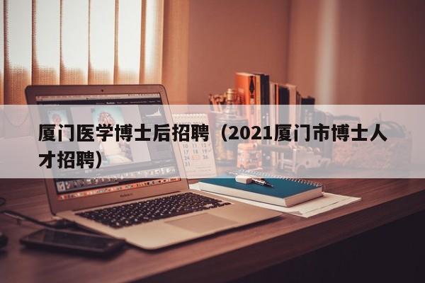 厦门医学博士后招聘（2021厦门市博士人才招聘）-第1张图片-博士人才招聘网