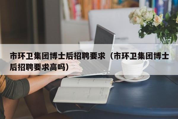 市环卫集团博士后招聘要求（市环卫集团博士后招聘要求高吗）-第1张图片-博士人才招聘网