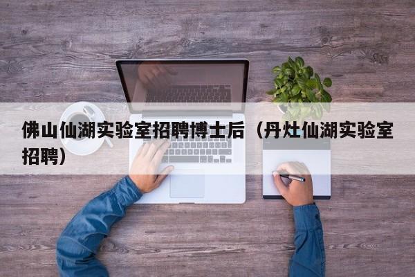 佛山仙湖实验室招聘博士后（丹灶仙湖实验室招聘）-第1张图片-博士人才招聘网