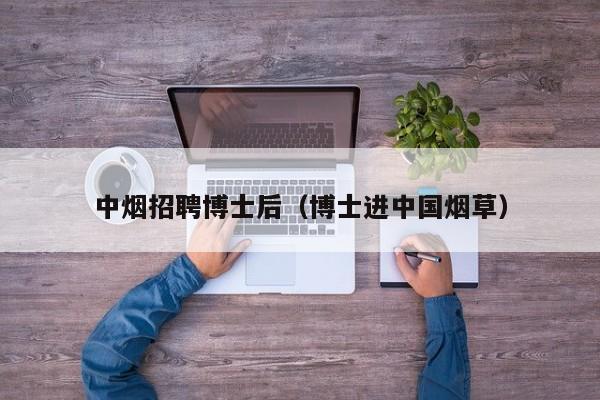 中烟招聘博士后（博士进中国烟草）-第1张图片-博士人才招聘网