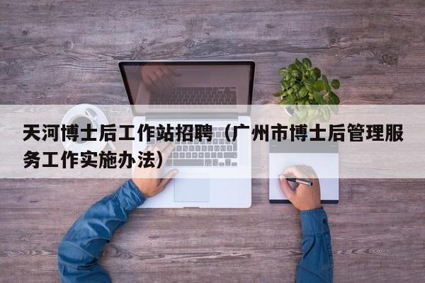 天河博士后工作站招聘（广州市博士后管理服务工作实施办法）-第1张图片-博士人才招聘网