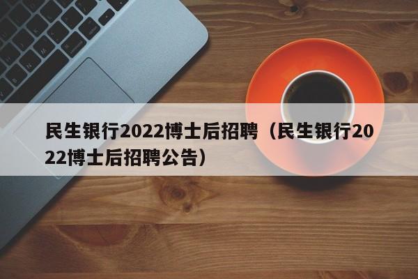 民生银行2022博士后招聘（民生银行2022博士后招聘公告）-第1张图片-博士人才招聘网