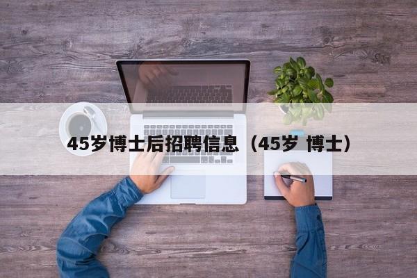 45岁博士后招聘信息（45岁 博士）-第1张图片-博士人才招聘网
