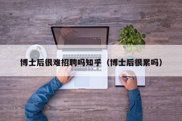 博士后很难招聘吗知乎（博士后很累吗）-第1张图片-博士人才招聘网