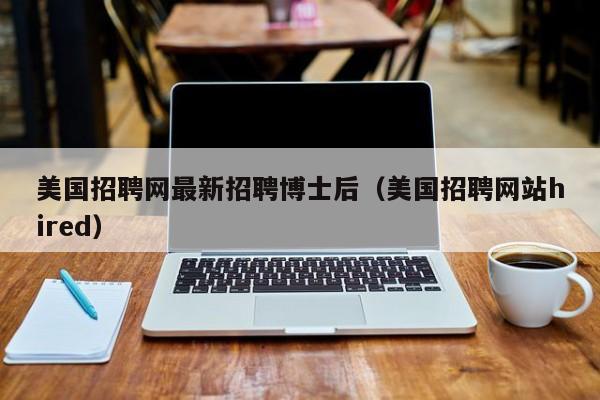 美国招聘网最新招聘博士后（美国招聘网站hired）-第1张图片-博士人才招聘网