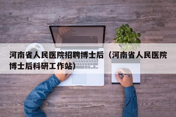 河南省人民医院招聘博士后（河南省人民医院博士后科研工作站）-第1张图片-博士人才招聘网