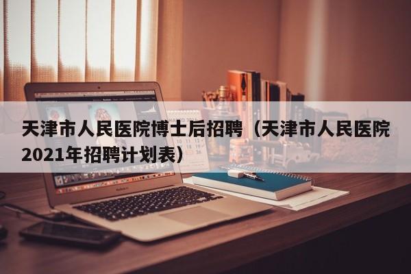 天津市人民医院博士后招聘（天津市人民医院2021年招聘计划表）-第1张图片-博士人才招聘网
