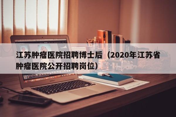 江苏肿瘤医院招聘博士后（2020年江苏省肿瘤医院公开招聘岗位）-第1张图片-博士人才招聘网