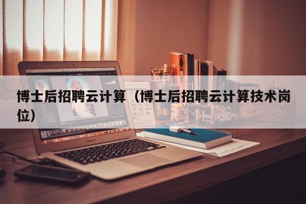 博士后招聘云计算（博士后招聘云计算技术岗位）-第1张图片-博士人才招聘网