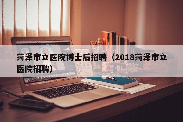 菏泽市立医院博士后招聘（2018菏泽市立医院招聘）-第1张图片-博士人才招聘网