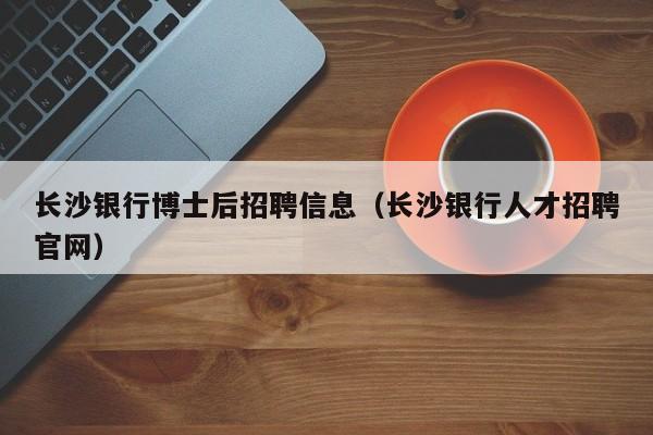 长沙银行博士后招聘信息（长沙银行人才招聘官网）-第1张图片-博士人才招聘网