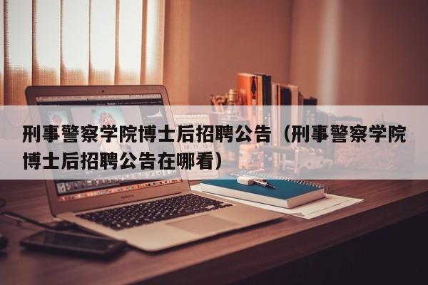 刑事警察学院博士后招聘公告（刑事警察学院博士后招聘公告在哪看）-第1张图片-博士人才招聘网