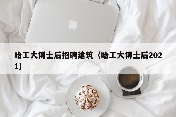 哈工大博士后招聘建筑（哈工大博士后2021）-第1张图片-博士人才招聘网