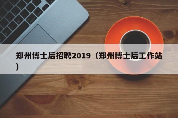 郑州博士后招聘2019（郑州博士后工作站）-第1张图片-博士人才招聘网
