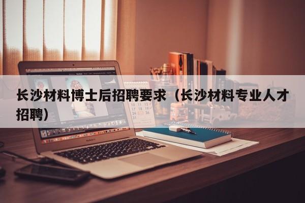 长沙材料博士后招聘要求（长沙材料专业人才招聘）-第1张图片-博士人才招聘网