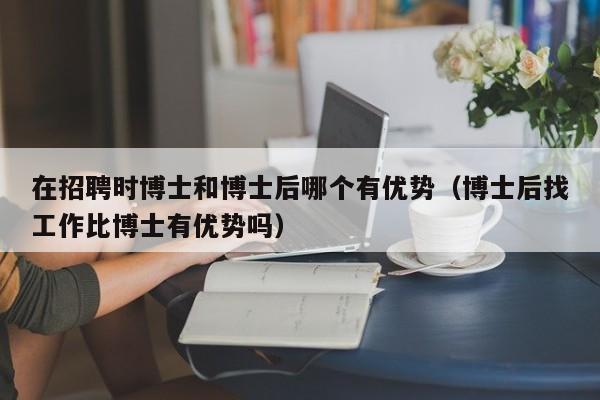 在招聘时博士和博士后哪个有优势（博士后找工作比博士有优势吗）-第1张图片-博士人才招聘网