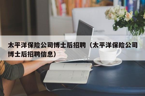 太平洋保险公司博士后招聘（太平洋保险公司博士后招聘信息）-第1张图片-博士人才招聘网