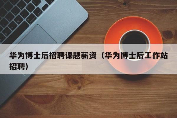 华为博士后招聘课题薪资（华为博士后工作站招聘）-第1张图片-博士人才招聘网
