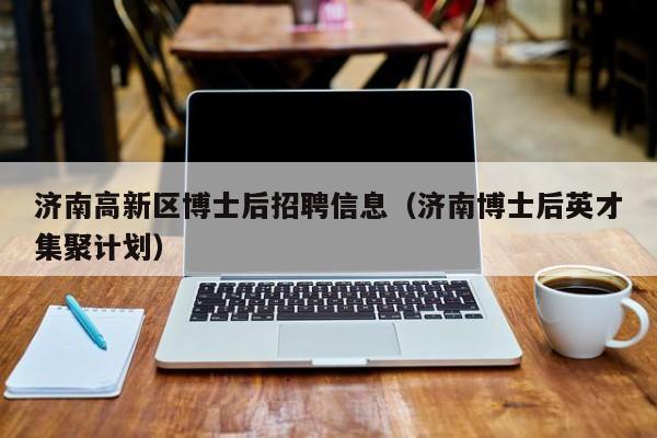 济南高新区博士后招聘信息（济南博士后英才集聚计划）-第1张图片-博士人才招聘网