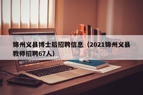 锦州义县博士后招聘信息（2021锦州义县教师招聘67人）-第1张图片-博士人才招聘网