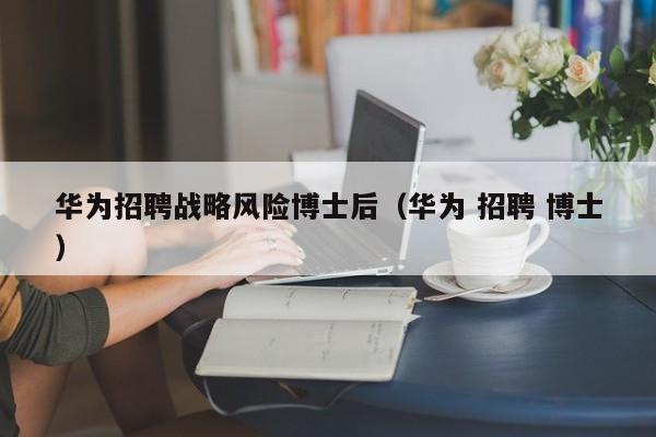 华为招聘战略风险博士后（华为 招聘 博士）-第1张图片-博士人才招聘网