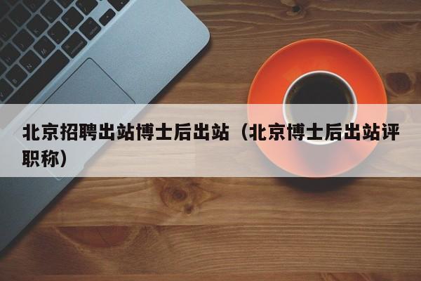 北京招聘出站博士后出站（北京博士后出站评职称）-第1张图片-博士人才招聘网