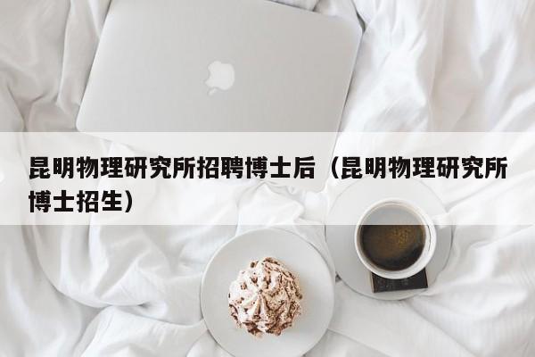 昆明物理研究所招聘博士后（昆明物理研究所博士招生）-第1张图片-博士人才招聘网