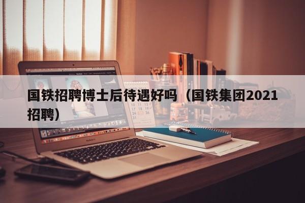 国铁招聘博士后待遇好吗（国铁集团2021招聘）-第1张图片-博士人才招聘网