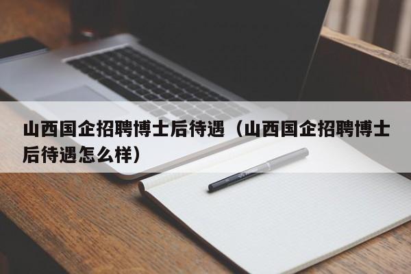 山西国企招聘博士后待遇（山西国企招聘博士后待遇怎么样）-第1张图片-博士人才招聘网