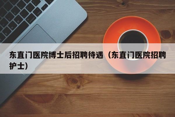 东直门医院博士后招聘待遇（东直门医院招聘护士）-第1张图片-博士人才招聘网