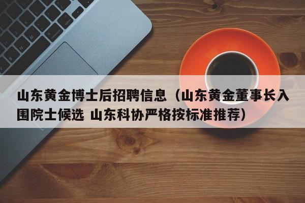 山东黄金博士后招聘信息（山东黄金董事长入围院士候选 山东科协严格按标准推荐）-第1张图片-博士人才招聘网