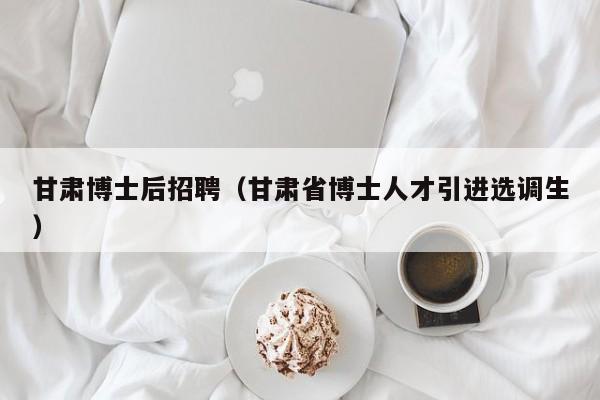 甘肃博士后招聘（甘肃省博士人才引进选调生）-第1张图片-博士人才招聘网