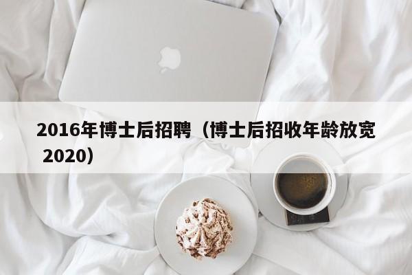 2016年博士后招聘（博士后招收年龄放宽 2020）-第1张图片-博士人才招聘网