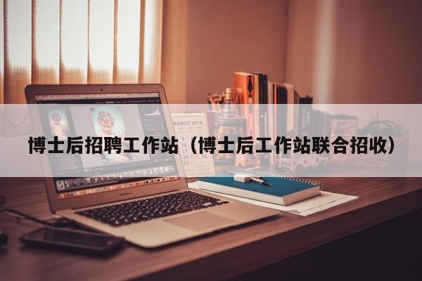 博士后招聘工作站（博士后工作站联合招收）-第1张图片-博士人才招聘网
