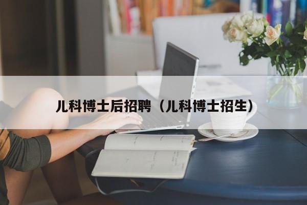 儿科博士后招聘（儿科博士招生）-第1张图片-博士人才招聘网